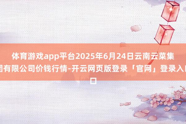 体育游戏app平台2025年6月24日云南云菜集团有限公司价钱行情-开云网页版登录「官网」登录入口