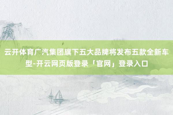 云开体育广汽集团旗下五大品牌将发布五款全新车型-开云网页版登录「官网」登录入口