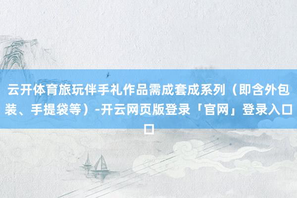 云开体育旅玩伴手礼作品需成套成系列（即含外包装、手提袋等）-开云网页版登录「官网」登录入口