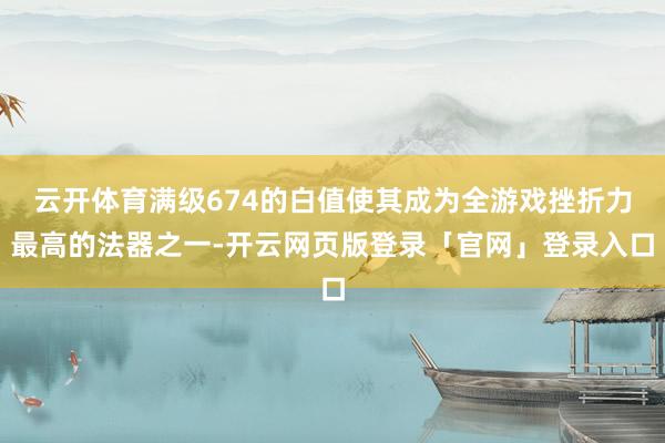 云开体育满级674的白值使其成为全游戏挫折力最高的法器之一-开云网页版登录「官网」登录入口