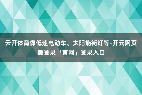 云开体育像低速电动车、太阳能街灯等-开云网页版登录「官网」登录入口