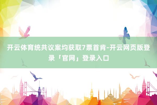 开云体育统共议案均获取7票首肯-开云网页版登录「官网」登录入口