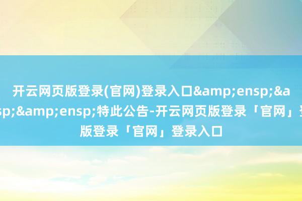 开云网页版登录(官网)登录入口&ensp;&ensp;&ensp;特此公告-开云网页版登录「官网」登录入口
