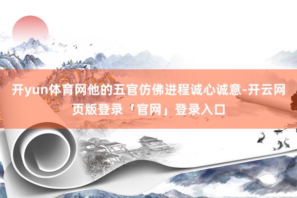开yun体育网他的五官仿佛进程诚心诚意-开云网页版登录「官网」登录入口