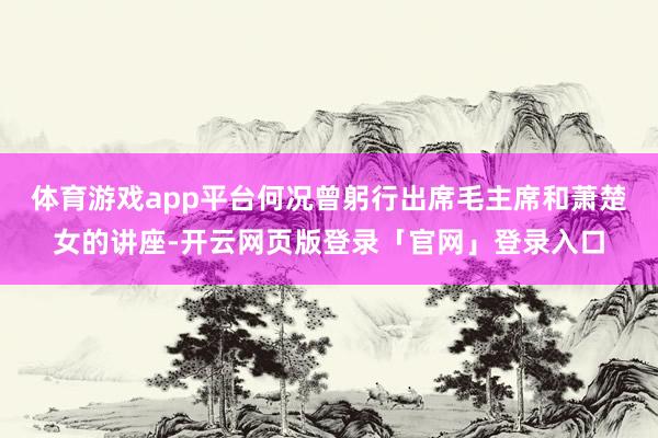体育游戏app平台何况曾躬行出席毛主席和萧楚女的讲座-开云网页版登录「官网」登录入口