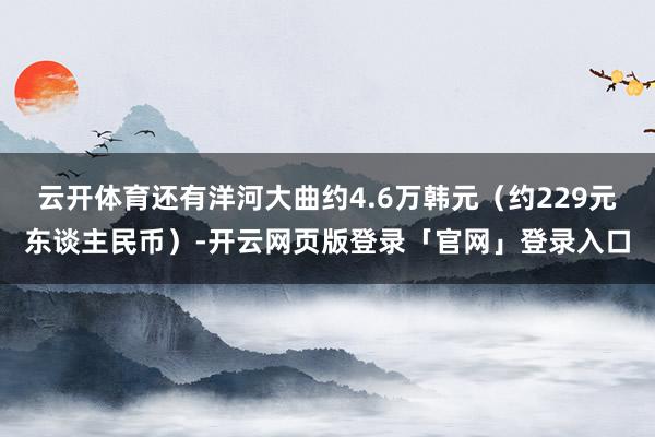 云开体育还有洋河大曲约4.6万韩元（约229元东谈主民币）-开云网页版登录「官网」登录入口