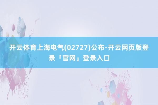 开云体育上海电气(02727)公布-开云网页版登录「官网」登录入口