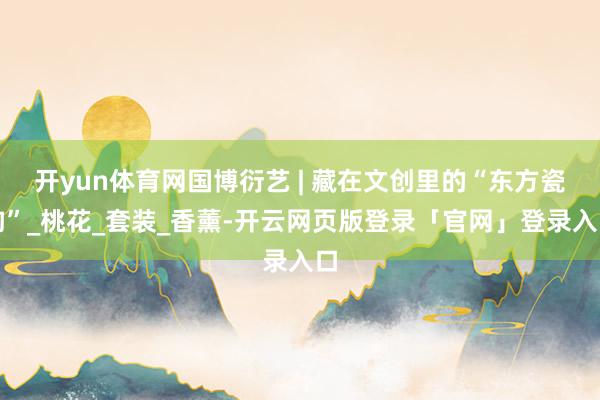 开yun体育网国博衍艺 | 藏在文创里的“东方瓷韵”_桃花_套装_香薰-开云网页版登录「官网」登录入口