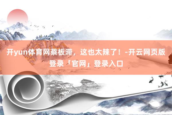 开yun体育网蔡板滞，这也太辣了！-开云网页版登录「官网」登录入口
