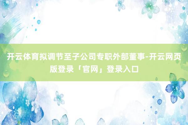 开云体育拟调节至子公司专职外部董事-开云网页版登录「官网」登录入口