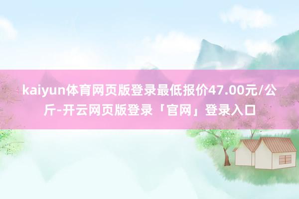 kaiyun体育网页版登录最低报价47.00元/公斤-开云网页版登录「官网」登录入口