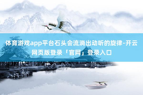体育游戏app平台石头会流淌出动听的旋律-开云网页版登录「官网」登录入口