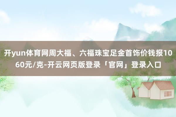 开yun体育网周大福、六福珠宝足金首饰价钱报1060元/克-开云网页版登录「官网」登录入口