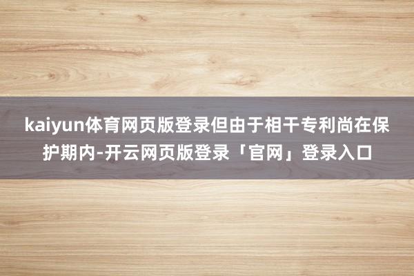 kaiyun体育网页版登录但由于相干专利尚在保护期内-开云网页版登录「官网」登录入口