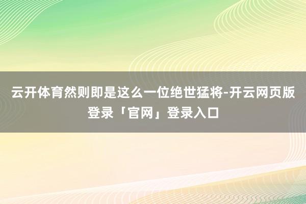 云开体育然则即是这么一位绝世猛将-开云网页版登录「官网」登录入口