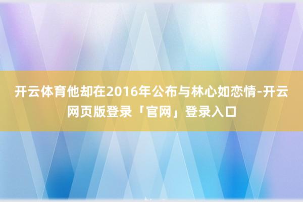 开云体育他却在2016年公布与林心如恋情-开云网页版登录「官网」登录入口