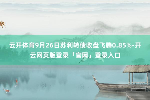 云开体育9月26日苏利转债收盘飞腾0.85%-开云网页版登录「官网」登录入口