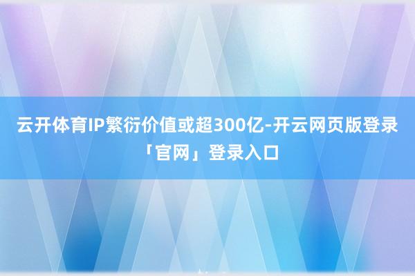 云开体育IP繁衍价值或超300亿-开云网页版登录「官网」登录入口