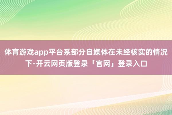 体育游戏app平台系部分自媒体在未经核实的情况下-开云网页版登录「官网」登录入口