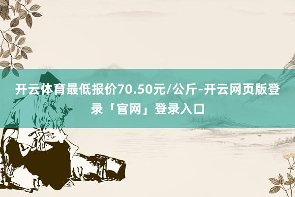 开云体育最低报价70.50元/公斤-开云网页版登录「官网」登录入口