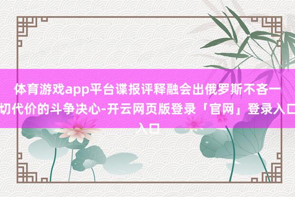 体育游戏app平台谍报评释融会出俄罗斯不吝一切代价的斗争决心-开云网页版登录「官网」登录入口