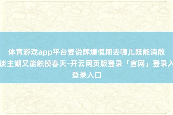 体育游戏app平台要说辉煌假期去哪儿既能消散东谈主潮又能触摸春天-开云网页版登录「官网」登录入口