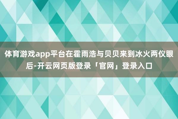 体育游戏app平台在霍雨浩与贝贝来到冰火两仪眼后-开云网页版登录「官网」登录入口