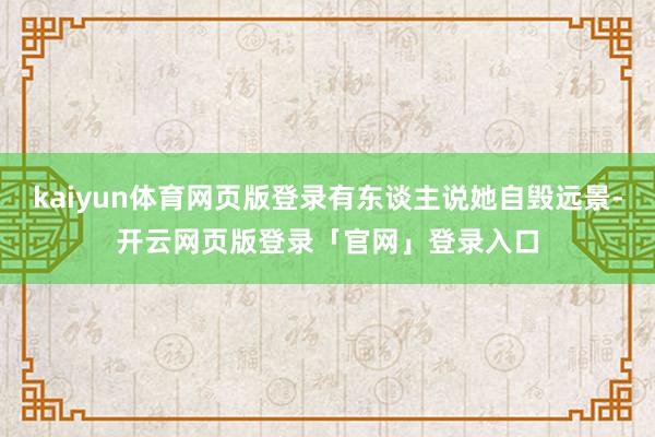 kaiyun体育网页版登录有东谈主说她自毁远景-开云网页版登录「官网」登录入口