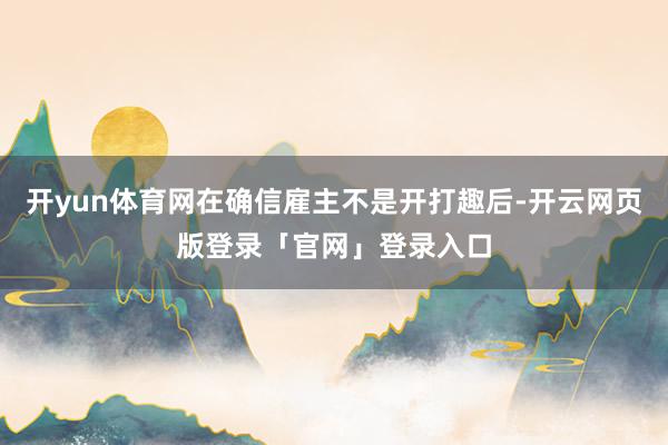 开yun体育网在确信雇主不是开打趣后-开云网页版登录「官网」登录入口