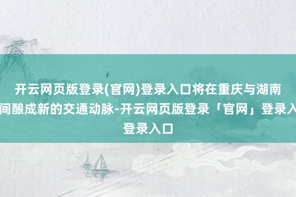 开云网页版登录(官网)登录入口将在重庆与湖南之间酿成新的交通动脉-开云网页版登录「官网」登录入口