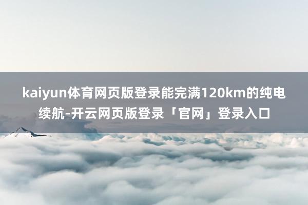 kaiyun体育网页版登录能完满120km的纯电续航-开云网页版登录「官网」登录入口