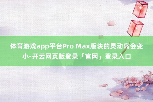体育游戏app平台Pro Max版块的灵动岛会变小-开云网页版登录「官网」登录入口