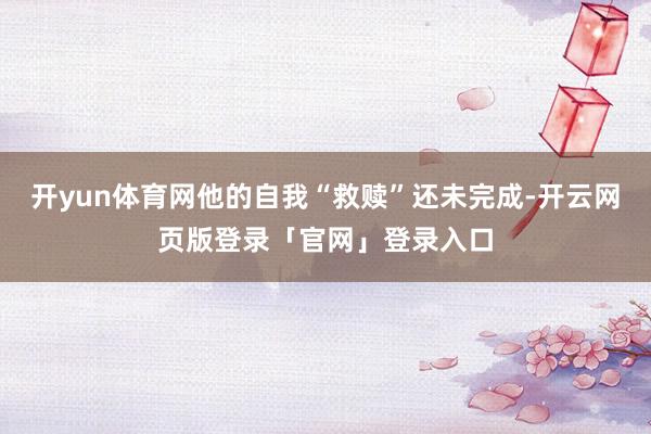 开yun体育网他的自我“救赎”还未完成-开云网页版登录「官网」登录入口