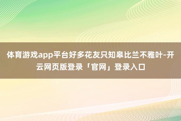 体育游戏app平台好多花友只知皋比兰不雅叶-开云网页版登录「官网」登录入口