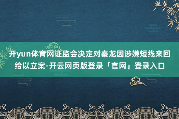 开yun体育网证监会决定对秦龙因涉嫌短线来回给以立案-开云网页版登录「官网」登录入口