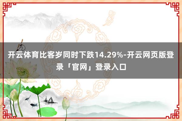 开云体育比客岁同时下跌14.29%-开云网页版登录「官网」登录入口